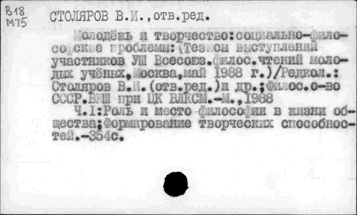 ﻿СТОЛЯРОВ В.И. »отв.ред.
слодёнь и творчество: социально-*, ло-со ск е проблемы:<Тезх сы выступление участников УШ Всесоюз. гл ос. чтений молодых учёных, осква,ма£ 198В г.)/гедц:ол»: Столяров В. .(отв.ред.)и др»; фи. ос.о-во СССР»® Ш при ЦК ВДКСМ.-йО988
Ч.1:Роль и место илосо ии в визни общества; Армирование творчески способностей» -35 4С.